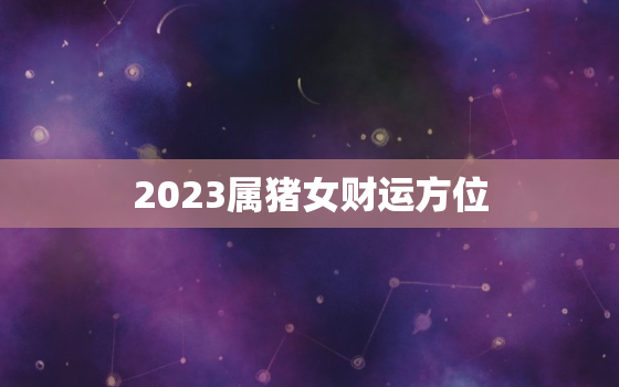 2023属猪女财运方位，2023属猪女财运方位图