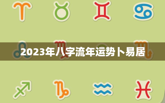 2023年八字流年运势卜易居，2023年流年风水