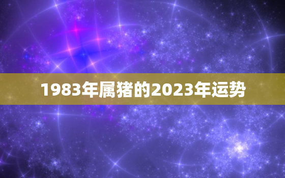 1983年属猪的2023年运势，2023年属猪人的全年运势1983出生