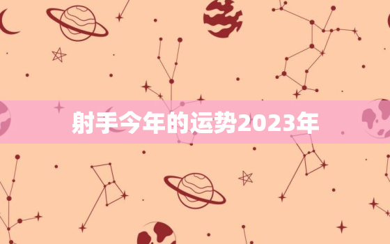 射手今年的运势2023年，2023年射手座必遭劫难