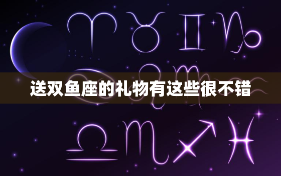 送双鱼座的礼物有这些很不错，送双鱼座的礼物有这些很不错的英文