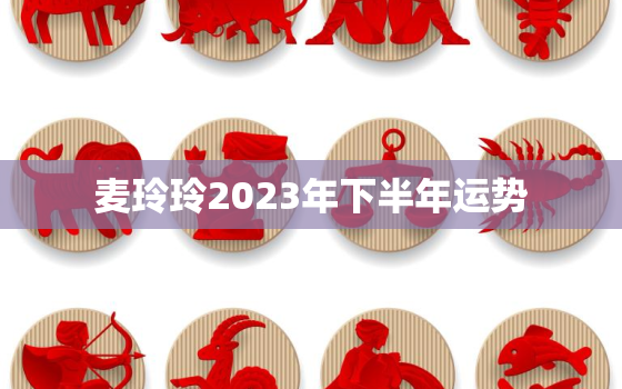 麦玲玲2023年下半年运势，麦玲玲2023年运势详解