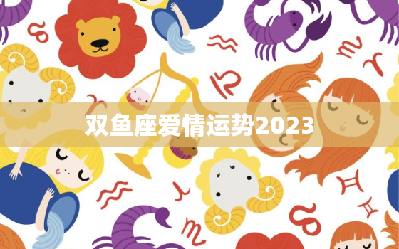 双鱼座爱情运势2023，双鱼座爱情运势2023年7月