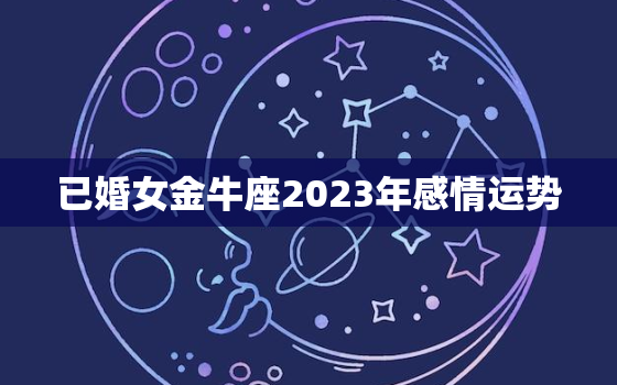 已婚女金牛座2023年感情运势，金牛座2023年爱情运势详解