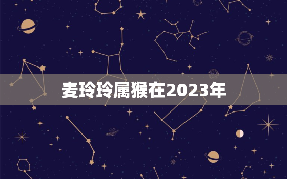 麦玲玲属猴在2023年，麦玲玲属猴2023年运势测算免费