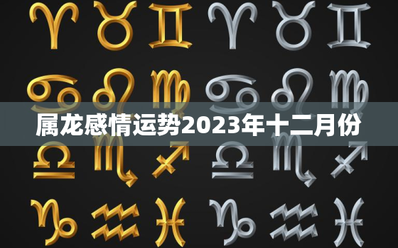 属龙感情运势2023年十二月份，生肖龙在2023年的运势以及注意月份