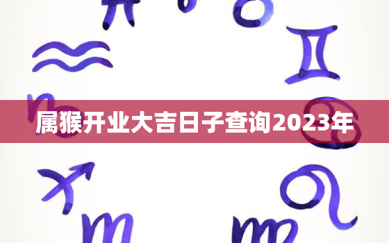 属猴开业大吉日子查询2023年，属猴开业大吉日子查询2023年运势