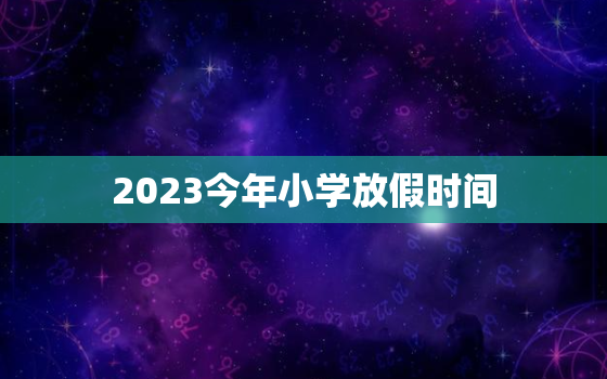 2023今年小学放假时间，2023年寒假中小学放假时间表