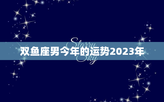 双鱼座男今年的运势2023年，双鱼座男今年运势2021