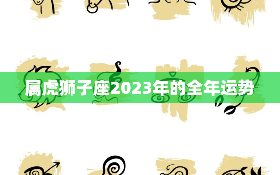 属虎狮子座2023年的全年运势，属虎狮子座2023年的全年运势怎么样