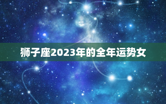 狮子座2023年的全年运势女，狮子座2023年的全年运势女学生