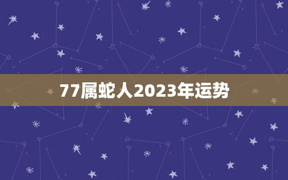 77属蛇人2023年运势，2023属蛇的运势和财运怎么样