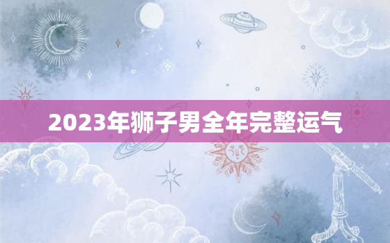 2023年狮子男全年完整运气，狮子座男2020下半年的运势