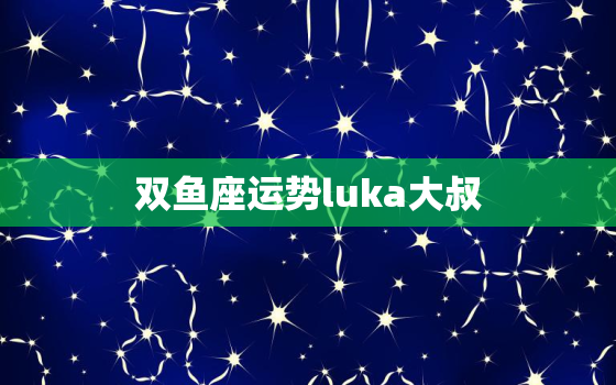 双鱼座运势luka大叔，双鱼座运势查询2023