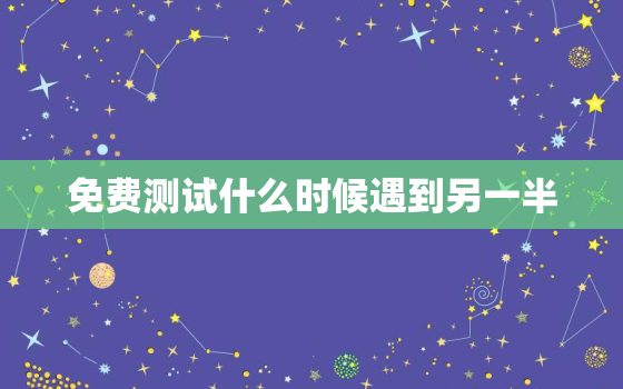 免费测试什么时候遇到另一半，免费测试何时遇到真爱