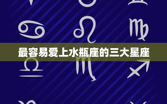 最容易爱上水瓶座的三大星座，唯一宠水瓶座的星座