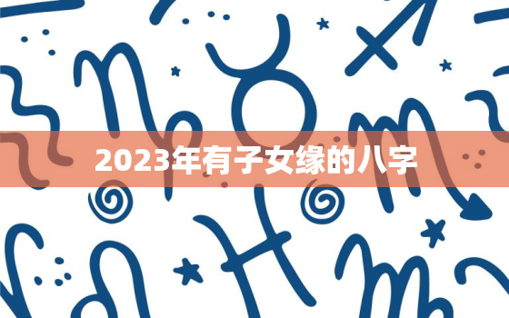 2023年有子女缘的八字，2023年有子女缘的八字 生活顺心晚年