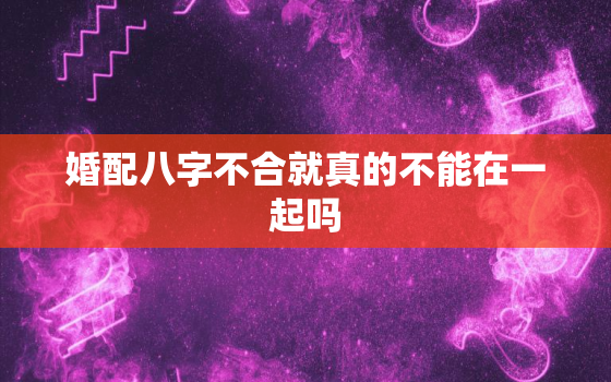 婚配八字不合就真的不能在一起吗，婚配八字不合就真的不能在一起吗为什么