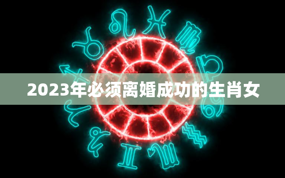 2023年必须离婚成功的生肖女，晚年命特别好的生肖女