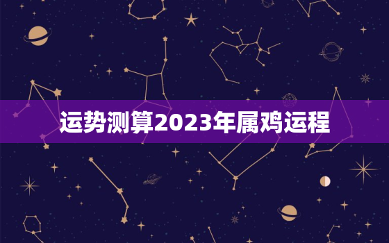 运势测算2023年属鸡运程，2023年属鸡人的全年运势及运程