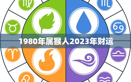 1980年属猴人2023年财运，1980年属猴人2023年财运最佳