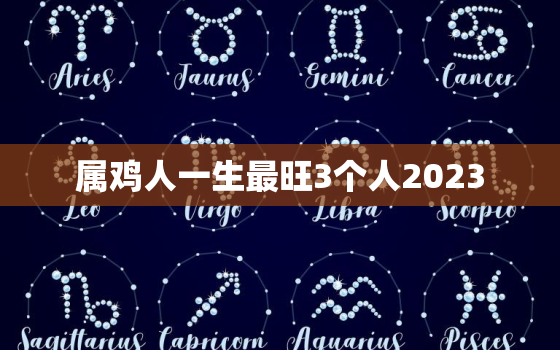 属鸡人一生最旺3个人2023，属鸡人一生最旺3个人生肖七月鸡