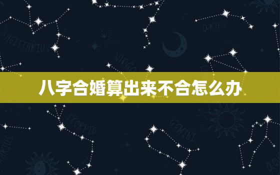 八字合婚算出来不合怎么办，八字合婚如果不合怎么办