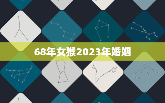 68年女猴2023年婚姻，68年女猴2023年婚姻好不好