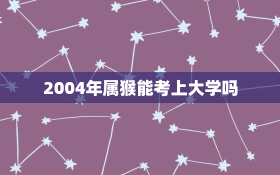 2004年属猴能考上大学吗，2004年属猴几月出生最好命运