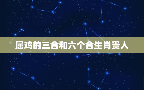 属鸡的三合和六个合生肖贵人，属鸡2023年三大喜事