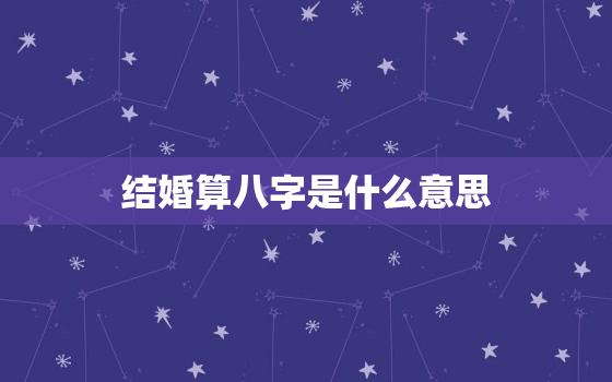 结婚算八字是什么意思，结婚算八字准不准