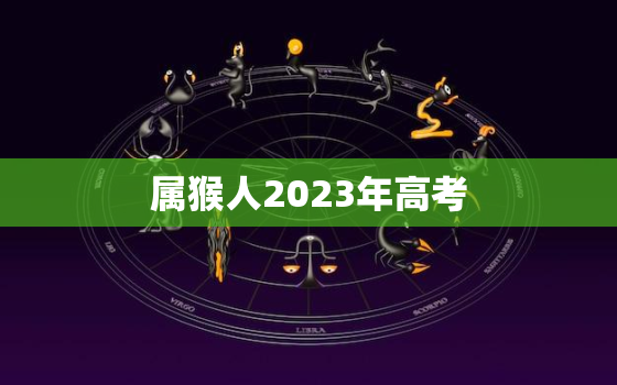 属猴人2023年高考，属猴人2023年高考回家自学