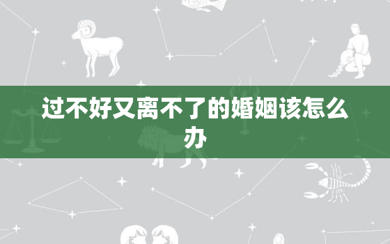 过不好又离不了的婚姻该怎么办，婚姻心凉到极点的句子