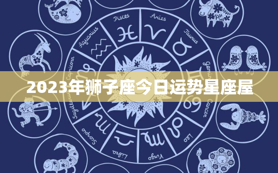 2023年狮子座今日运势星座屋，狮子座2o21年运势