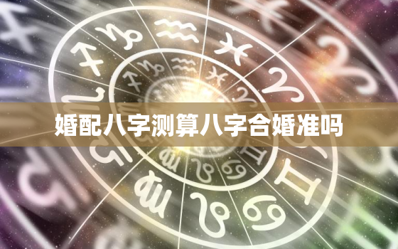 婚配八字测算八字合婚准吗，婚姻配对测试八字合婚