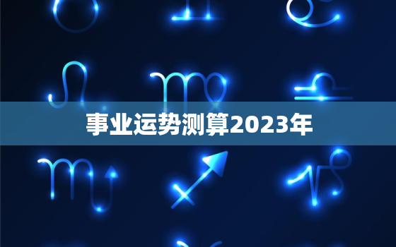 事业运势测算2023年，事业运势测算2023年免费