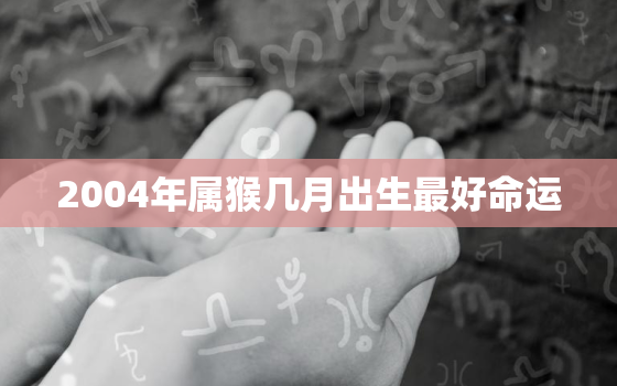 2004年属猴几月出生最好命运，2023年属猴要出大事