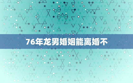 76年龙男婚姻能离婚不，76年龙男婚姻破裂吗