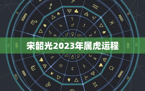 宋韶光2023年属虎运程，宋韶光2023年属虎运程运势