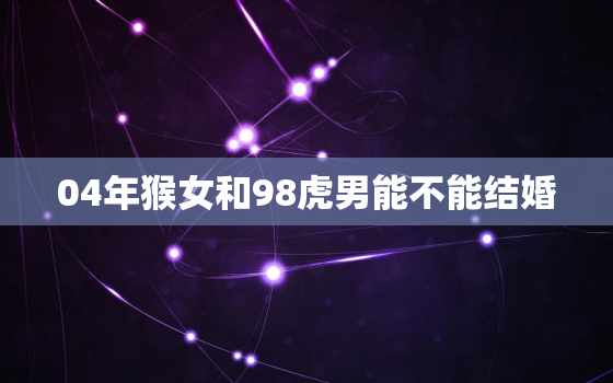 04年猴女和98虎男能不能结婚，98年虎和04年猴在一起好不好