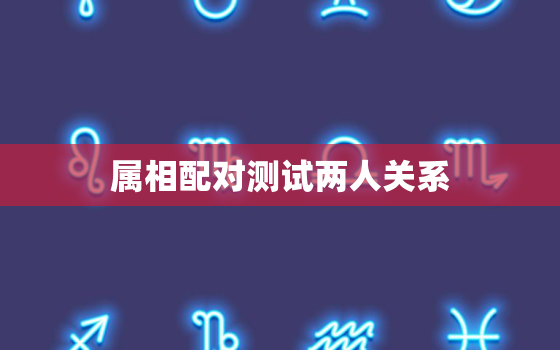 属相配对测试两人关系，属相配对测试两人关系好吗