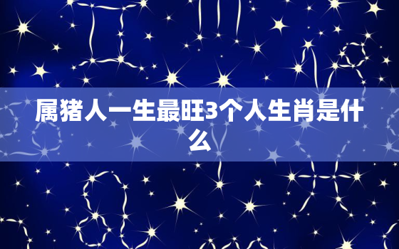 属猪人一生最旺3个人生肖是什么，属猪的人一生怎么样