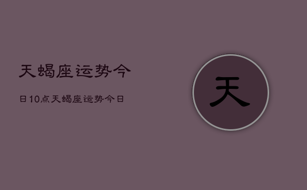 天蝎座运势今日10点，天蝎座运势今日10点查询