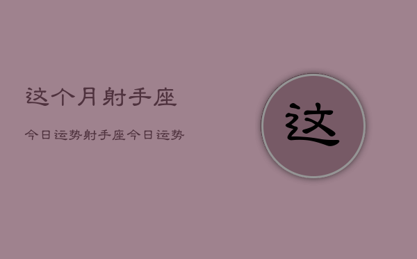 这个月射手座今日运势，射手座今日运势查询