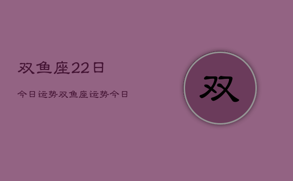 双鱼座22日今日运势，双鱼座运势今日查询