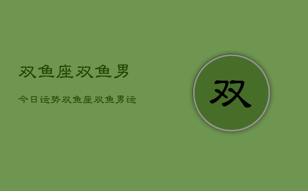 双鱼座双鱼男今日运势，双鱼座双鱼男运势今日