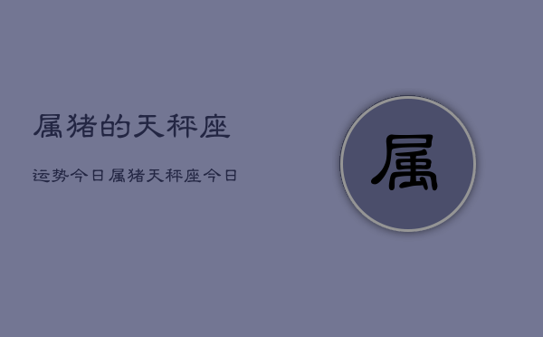 属猪的天秤座运势今日，属猪天秤座今日运势